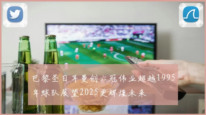 巴黎圣日耳曼创六冠伟业超越1995年球队展望2025更辉煌未来