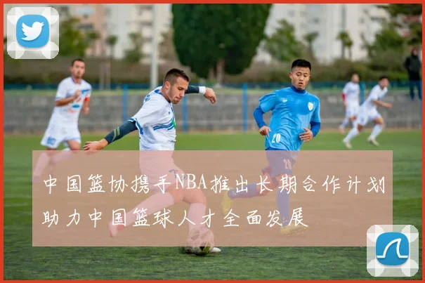 中国篮协携手NBA推出长期合作计划助力中国篮球人才全面发展