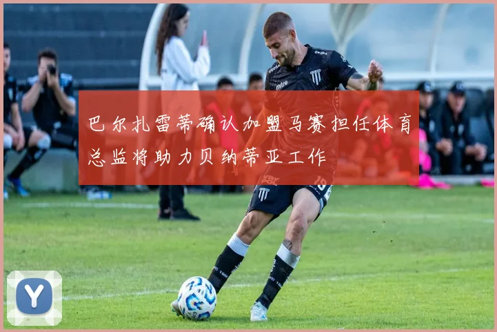 巴尔扎雷蒂确认加盟马赛担任体育总监将助力贝纳蒂亚工作
