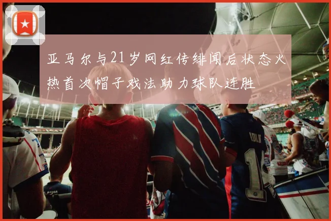 亚马尔与21岁网红传绯闻后状态火热首次帽子戏法助力球队连胜