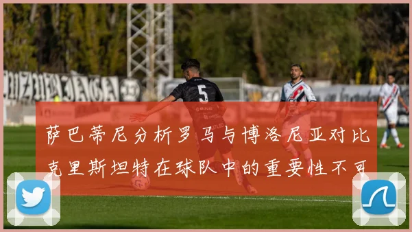 萨巴蒂尼分析罗马与博洛尼亚对比克里斯坦特在球队中的重要性不可替代