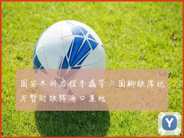 国安冬训启程李磊等六国脚缺席达万暂时缺阵海口集结