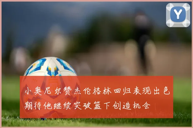 小奥尼尔赞杰伦格林回归表现出色期待他继续突破篮下创造机会