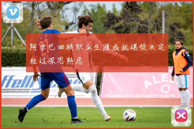 阿尔巴回顾职业生涯成就退役决定经过深思熟虑
