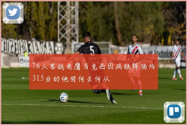 76人客战老鹰马克西因病缺阵场均315分的他将何去何从
