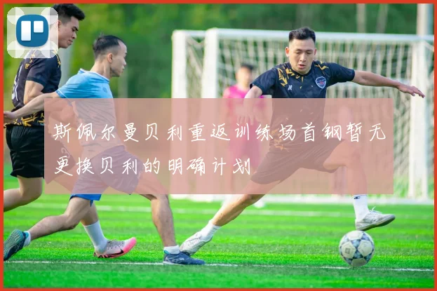 斯佩尔曼贝利重返训练场首钢暂无更换贝利的明确计划