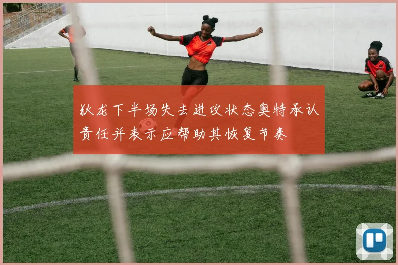 狄龙下半场失去进攻状态奥特承认责任并表示应帮助其恢复节奏