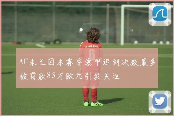 AC米兰因本赛季意甲迟到次数最多被罚款85万欧元引发关注