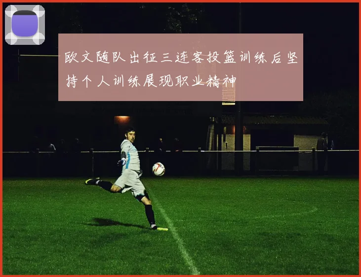 欧文随队出征三连客投篮训练后坚持个人训练展现职业精神