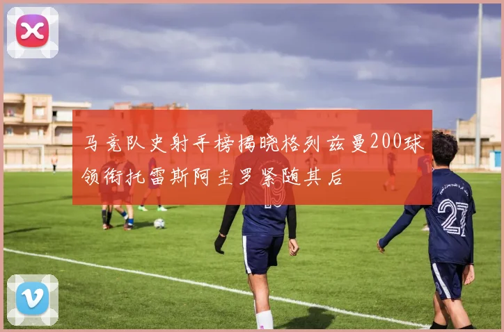 马竞队史射手榜揭晓格列兹曼200球领衔托雷斯阿圭罗紧随其后
