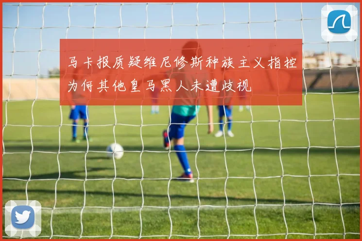 马卡报质疑维尼修斯种族主义指控为何其他皇马黑人未遭歧视