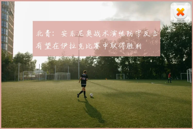北青：安东尼奥战术演练防守反击有望在伊拉克比赛中取得胜利