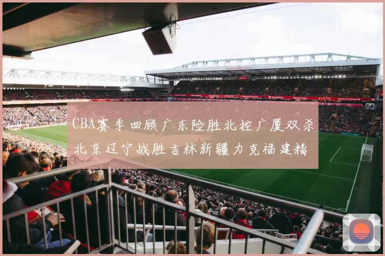 CBA赛季回顾广东险胜北控广厦双杀北京辽宁战胜吉林新疆力克福建精彩纷呈