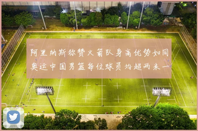 阿里纳斯称赞火箭队身高优势如同奥运中国男篮每位球员均超两米一