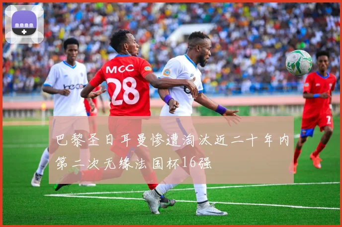 巴黎圣日耳曼惨遭淘汰近二十年内第二次无缘法国杯16强