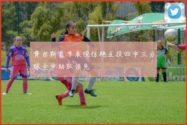 费尔斯首节表现惊艳五投四中三分球全中助队领先