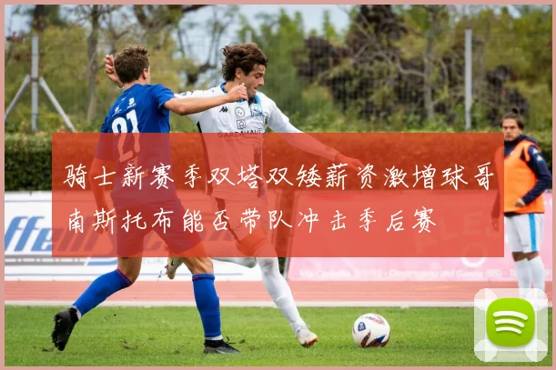 骑士新赛季双塔双矮薪资激增球哥南斯托布能否带队冲击季后赛