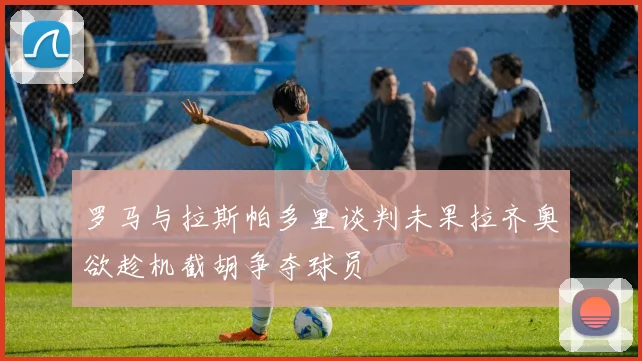 罗马与拉斯帕多里谈判未果拉齐奥欲趁机截胡争夺球员