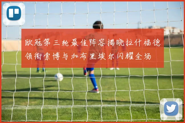 欧冠第三轮最佳阵容揭晓拉什福德领衔索博与加布里埃尔闪耀全场