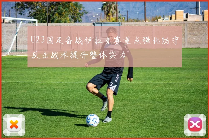 U23国足备战伊拉克赛重点强化防守反击战术提升整体实力