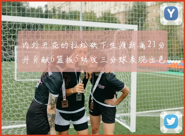 内外开花的拉松砍下生涯新高21分并贡献6篮板5助攻三分球表现出色