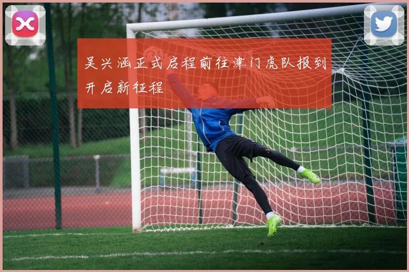 吴兴涵正式启程前往津门虎队报到开启新征程