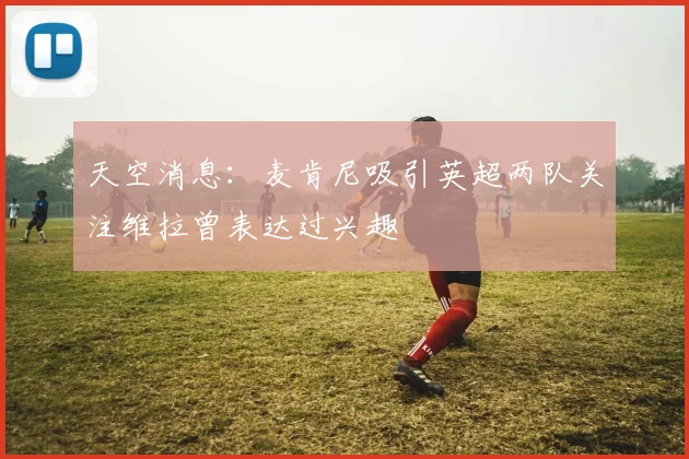 天空消息：麦肯尼吸引英超两队关注维拉曾表达过兴趣