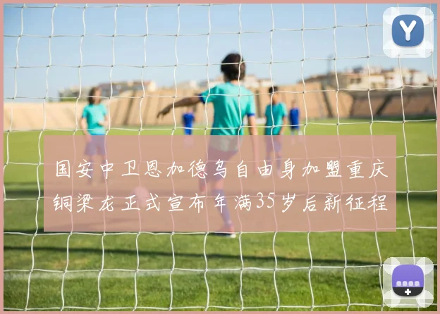 国安中卫恩加德乌自由身加盟重庆铜梁龙正式宣布年满35岁后新征程开启