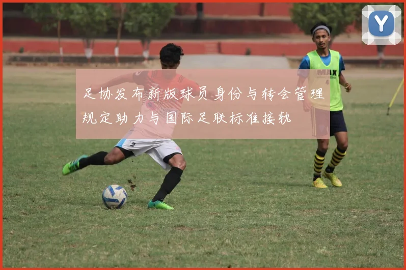 足协发布新版球员身份与转会管理规定助力与国际足联标准接轨