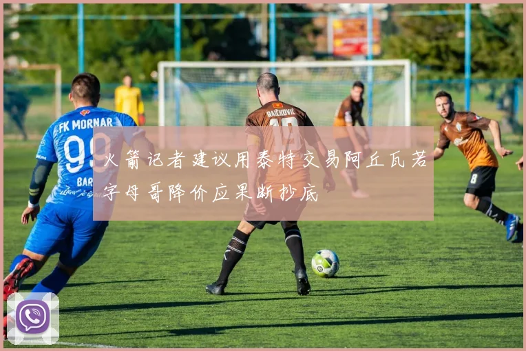 火箭记者建议用泰特交易阿丘瓦若字母哥降价应果断抄底