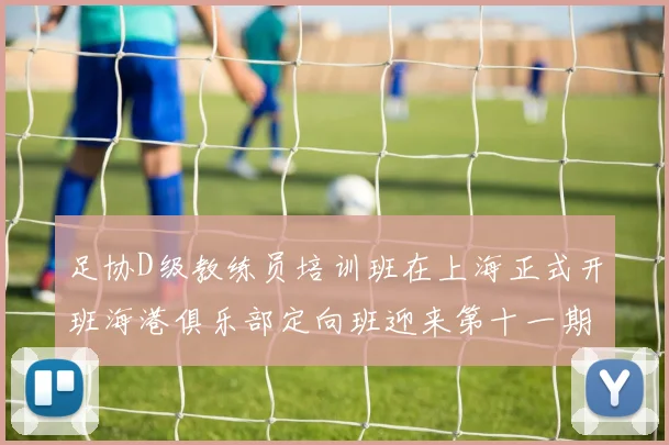 足协D级教练员培训班在上海正式开班海港俱乐部定向班迎来第十一期学员