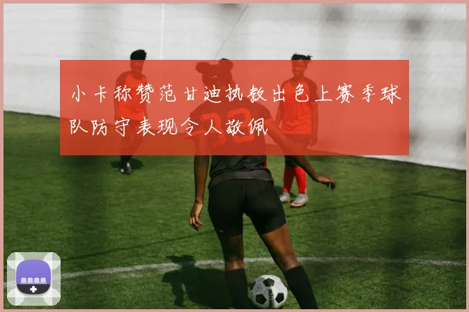 小卡称赞范甘迪执教出色上赛季球队防守表现令人敬佩